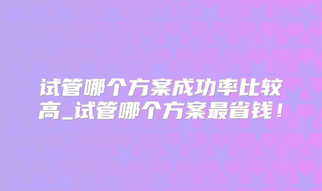 试管哪个方案成功率比较高_试管哪个方案最省钱！