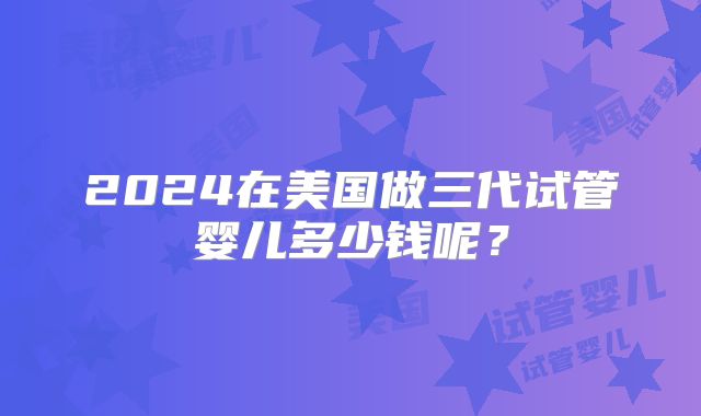 2024在美国做三代试管婴儿多少钱呢?