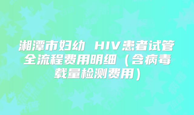 湘潭市妇幼 HIV患者试管全流程费用明细(含病毒载量检测费用)