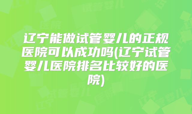 辽宁能做试管婴儿的正规医院可以成功吗(辽宁试管婴儿医院排名比较好的医院)