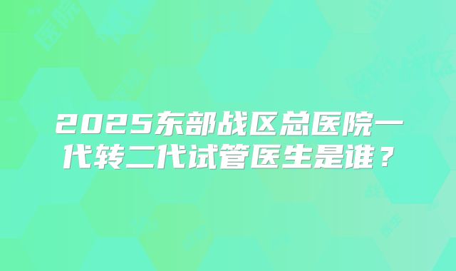 2025东部战区总医院一代转二代试管医生是谁？