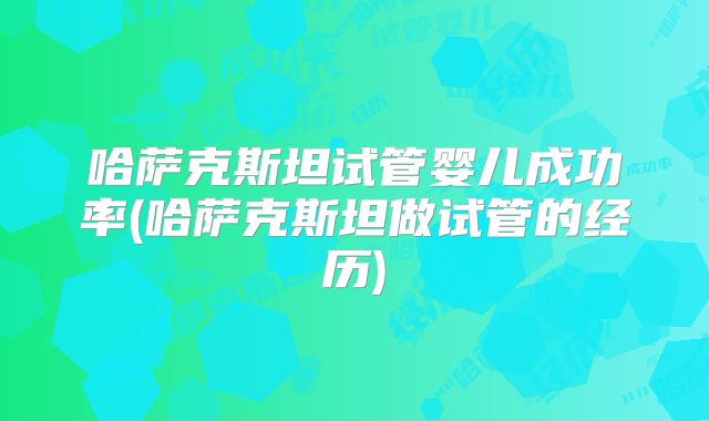 哈萨克斯坦试管婴儿成功率(哈萨克斯坦做试管的经历)