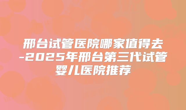邢台试管医院哪家值得去-2025年邢台第三代试管婴儿医院推荐