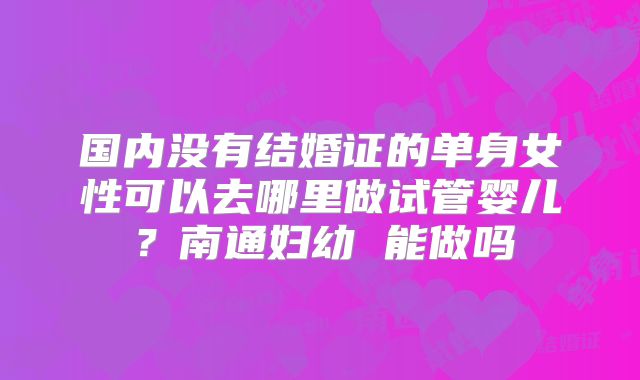 国内没有结婚证的单身女性可以去哪里做试管婴儿？南通妇幼 能做吗
