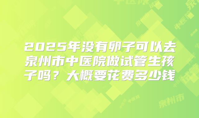 2025年没有卵子可以去泉州市中医院做试管生孩子吗？大概要花费多少钱