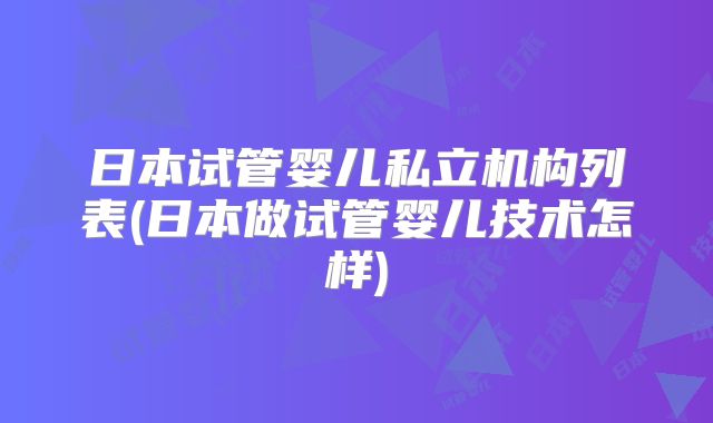 日本试管婴儿私立机构列表(日本做试管婴儿技术怎样)