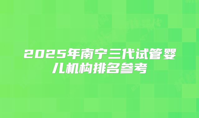 2025年南宁三代试管婴儿机构排名参考