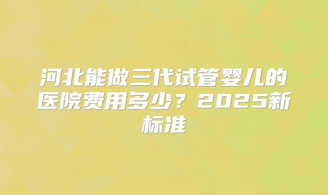 河北能做三代试管婴儿的医院费用多少？2025新标准
