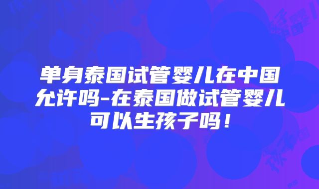 单身泰国试管婴儿在中国允许吗-在泰国做试管婴儿可以生孩子吗！