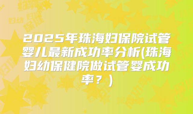 2025年珠海妇保院试管婴儿最新成功率分析(珠海妇幼保健院做试管婴成功率？)