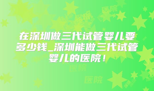 在深圳做三代试管婴儿要多少钱_深圳能做三代试管婴儿的医院！