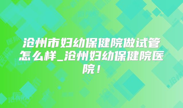 沧州市妇幼保健院做试管怎么样_沧州妇幼保健院医院！