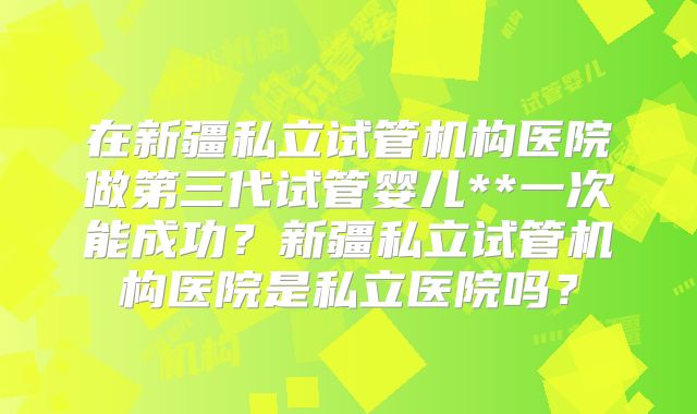 在新疆私立试管机构医院做第三代试管婴儿**一次能成功？新疆私立试管机构医院是私立医院吗？