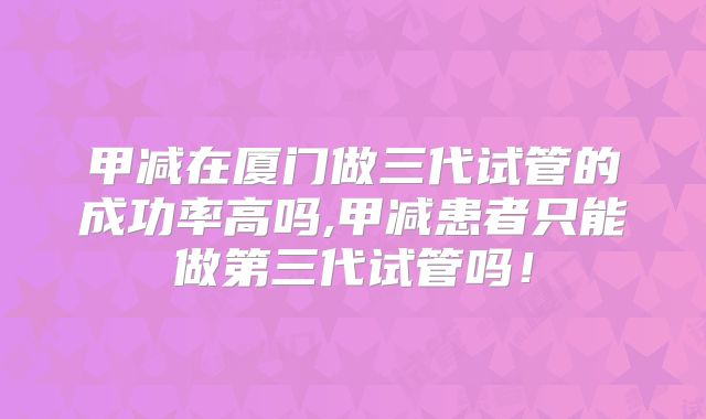 甲减在厦门做三代试管的成功率高吗,甲减患者只能做第三代试管吗！