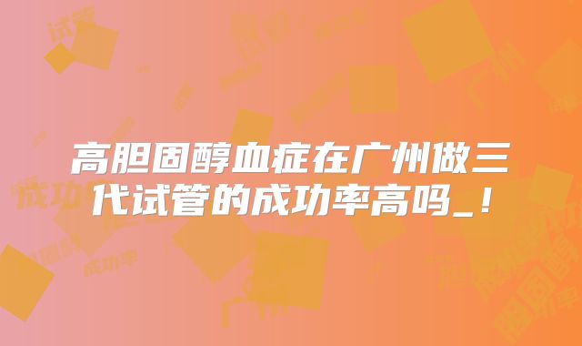 高胆固醇血症在广州做三代试管的成功率高吗_！