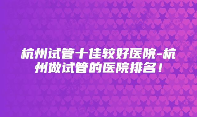 杭州试管十佳较好医院-杭州做试管的医院排名！