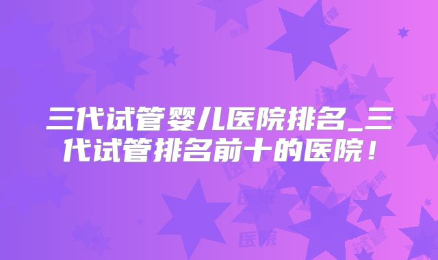 三代试管婴儿医院排名_三代试管排名前十的医院！
