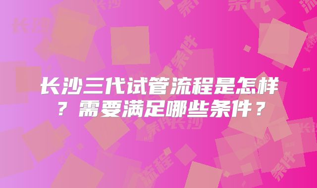 长沙三代试管流程是怎样？需要满足哪些条件？