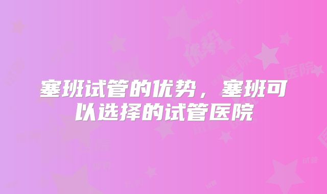塞班试管的优势，塞班可以选择的试管医院