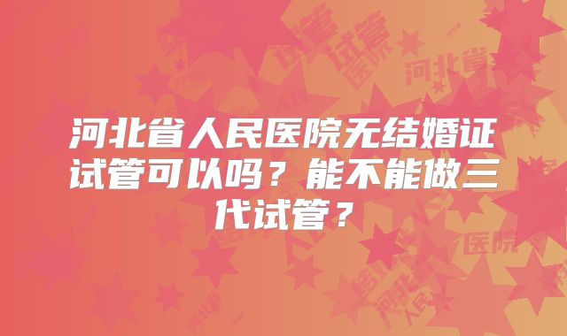 河北省人民医院无结婚证试管可以吗?能不能做三代试管?