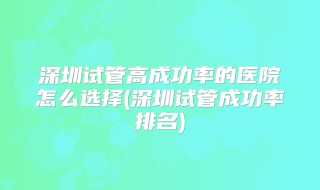 深圳试管高成功率的医院怎么选择(深圳试管成功率排名)