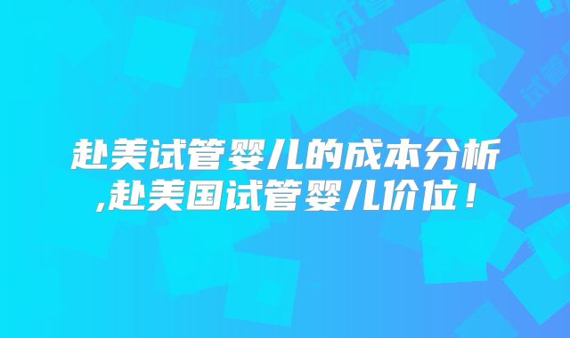 赴美试管婴儿的成本分析,赴美国试管婴儿价位！