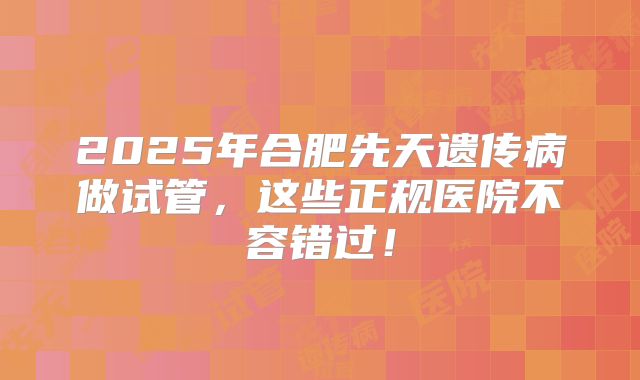 2025年合肥先天遗传病做试管，这些正规医院不容错过！