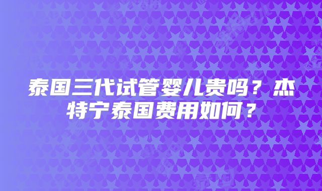 泰国三代试管婴儿贵吗?杰特宁泰国费用如何?