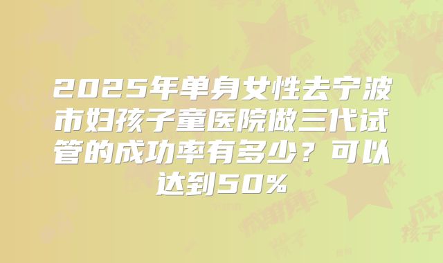 2025年单身女性去宁波市妇孩子童医院做三代试管的成功率有多少？可以达到50%