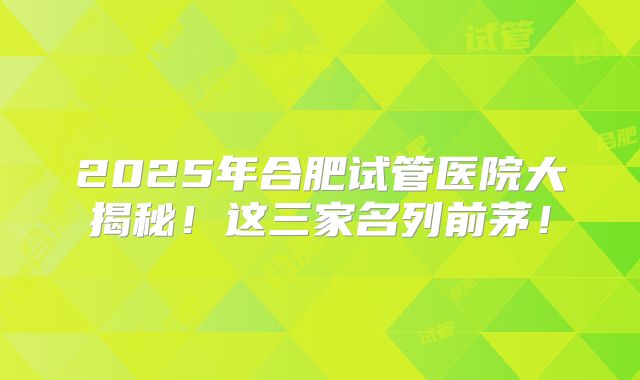 2025年合肥试管医院大揭秘！这三家名列前茅！