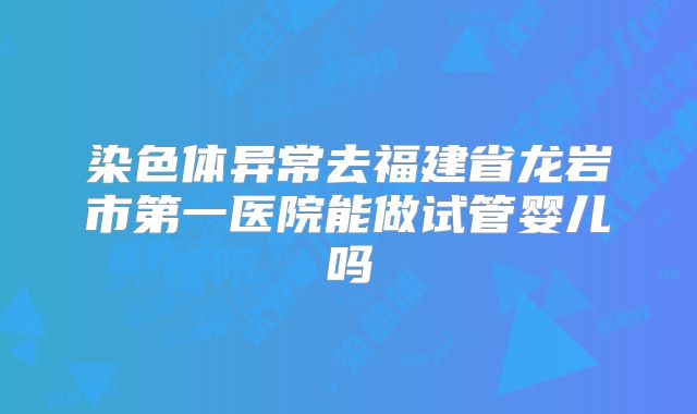 染色体异常去福建省龙岩市第一医院能做试管婴儿吗