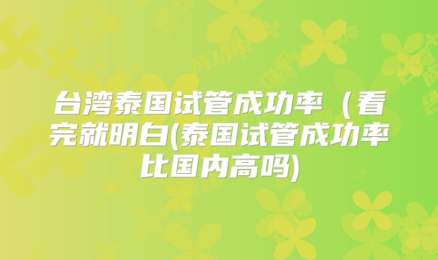 台湾泰国试管成功率(看完就明白(泰国试管成功率比国内高吗)
