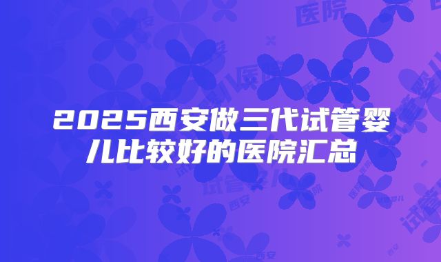 2025西安做三代试管婴儿比较好的医院汇总