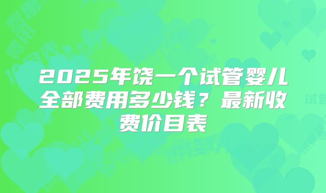 2025年饶一个试管婴儿全部费用多少钱？最新收费价目表