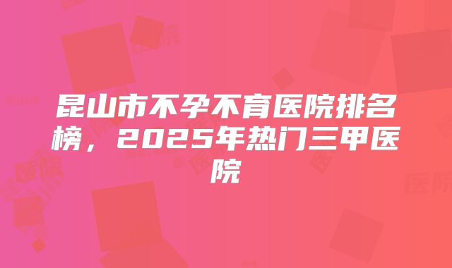昆山市不孕不育医院排名榜，2025年热门三甲医院