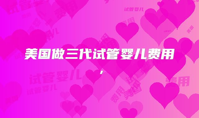 美国做三代试管婴儿费用，