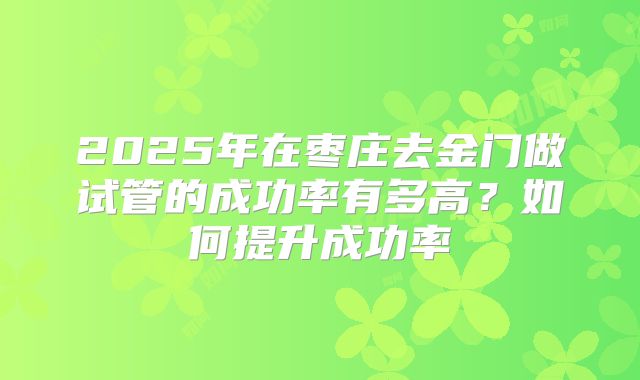 2025年在枣庄去金门做试管的成功率有多高？如何提升成功率