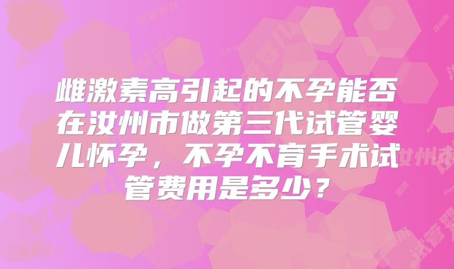 雌激素高引起的不孕能否在汝州市做第三代试管婴儿怀孕，不孕不育手术试管费用是多少？