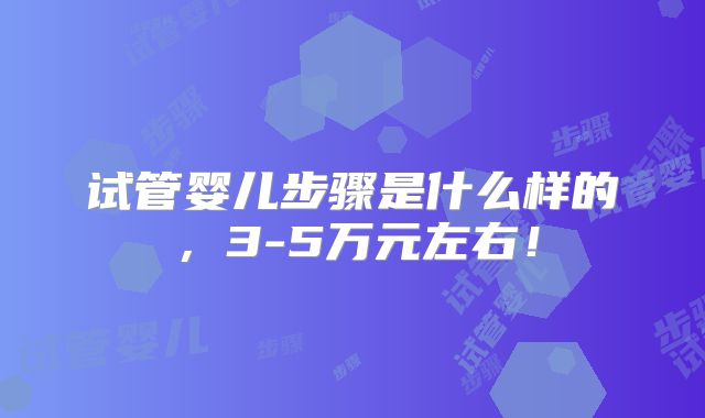 试管婴儿步骤是什么样的，3-5万元左右！