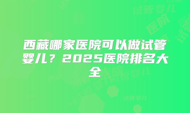 西藏哪家医院可以做试管婴儿?2025医院排名大全