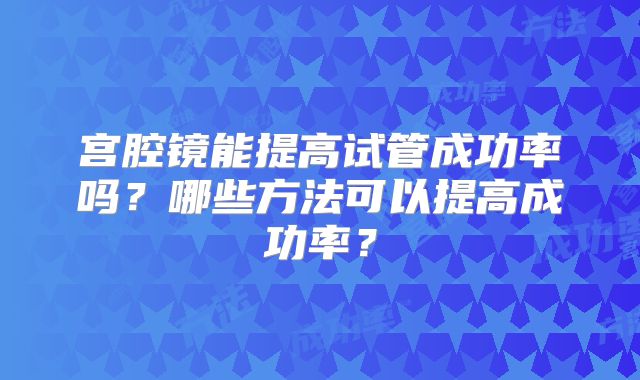 宫腔镜能提高试管成功率吗？哪些方法可以提高成功率？
