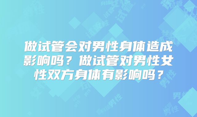 做试管会对男性身体造成影响吗?做试管对男性女性双方身体有影响吗?