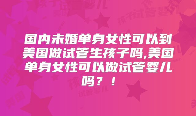 国内未婚单身女性可以到美国做试管生孩子吗,美国单身女性可以做试管婴儿吗？！