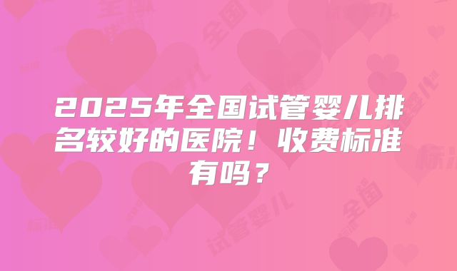 2025年全国试管婴儿排名较好的医院！收费标准有吗？