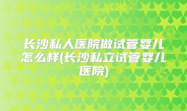 长沙私人医院做试管婴儿怎么样(长沙私立试管婴儿医院)