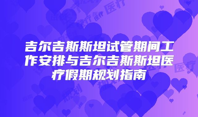 吉尔吉斯斯坦试管期间工作安排与吉尔吉斯斯坦医疗假期规划指南