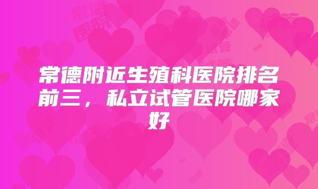 常德附近生殖科医院排名前三,私立试管医院哪家好