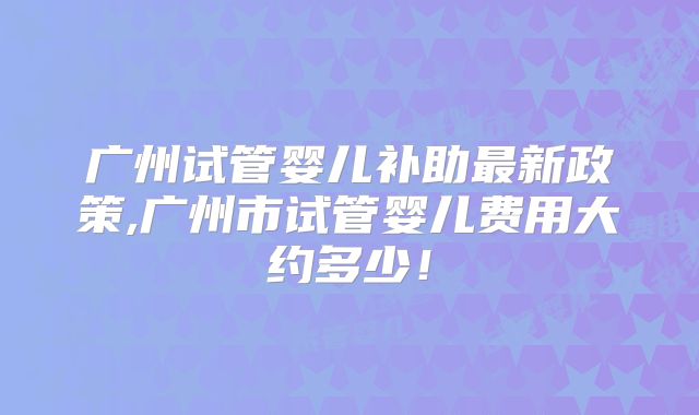 广州试管婴儿补助最新政策,广州市试管婴儿费用大约多少！