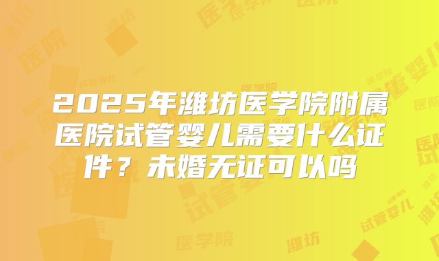 2025年潍坊医学院附属医院试管婴儿需要什么证件？未婚无证可以吗