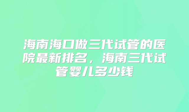 海南海口做三代试管的医院最新排名,海南三代试管婴儿多少钱